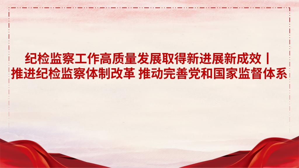 纪检监察工作高质量发展取得新进展新成效丨推进纪检监察体制改革 推动完善党和国家监督体系